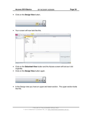 Access 2010 Basics Page 38
Click on the Design View button.
.
Your screen will now look like this.
Click on the Datasheet View button and the Access screen will look as it did
originally.
Click on the Design View button again.
.
In the Design view you have an upper and lower section. The upper section looks
like this.
FOR USE AT THE LICENSED SITE(S) ONLY
2010 Cheltenham Courseware Pty. Ltd. www.cheltenhamcourseware.com.au
BY M.DAWY.ASWAN
 