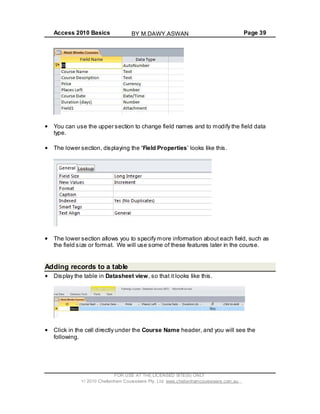 Access 2010 Basics Page 39
You can use the upper section to change field names and to modify the field data
type.
The lower section, displaying the Field Properties looks like this.
The lower section allows you to specify more information about each field, such as
the field size or format. We will use some of these features later in the course.
Adding records to a table
Display the table in Datasheet view, so that it looks like this.
Click in the cell directly under the Course Name header, and you will see the
following.
FOR USE AT THE LICENSED SITE(S) ONLY
2010 Cheltenham Courseware Pty. Ltd. www.cheltenhamcourseware.com.au
BY M.DAWY.ASWAN
 