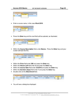 Access 2010 Basics Page 40
Enter a course name, in this case Word 2010.
Press the Enter key and the next field will be selected, as illustrated.
Within the Course Description field, enter Basics. Press the Enter key and your
screen will look like this.
Within the Price field enter 200 and press the Enter key.
Within the Places Left field enter 5 and press the Enter key.
Within the Course Date field enter 3/3/2010 and press the Enter key.
Within the Duration (days) field enter 1 and press the Enter key.
Double click on the Attachment field.
You will see a dialog box displayed.
FOR USE AT THE LICENSED SITE(S) ONLY
2010 Cheltenham Courseware Pty. Ltd. www.cheltenhamcourseware.com.au
BY M.DAWY.ASWAN
 