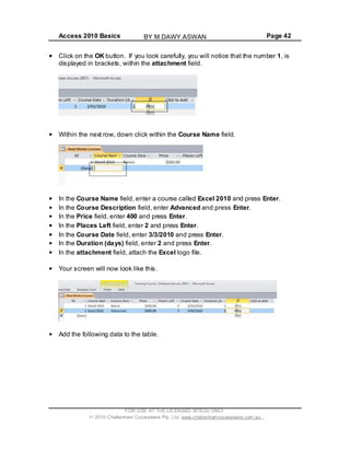 Access 2010 Basics Page 42
Click on the OK button. If you look carefully, you will notice that the number 1, is
displayed in brackets, within the attachment field.
Within the next row, down click within the Course Name field.
In the Course Name field, enter a course called Excel 2010 and press Enter.
In the Course Description field, enter Advanced and press Enter.
In the Price field, enter 400 and press Enter.
In the Places Left field, enter 2 and press Enter.
In the Course Date field, enter 3/3/2010 and press Enter.
In the Duration (days) field, enter 2 and press Enter.
In the attachment field, attach the Excel logo file.
Your screen will now look like this.
Add the following data to the table.
FOR USE AT THE LICENSED SITE(S) ONLY
2010 Cheltenham Courseware Pty. Ltd. www.cheltenhamcourseware.com.au
BY M.DAWY.ASWAN
 