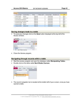 Access 2010 Basics Page 43
Saving changes made to a table
To save your changes click on the Save button displayed at the top-left of the
Access window.
Close the Access program.
Navigating through records within a table
Start the access program and open the database called Manipulating Tables.
Double click on the table called Next Weeks Courses.
The record navigation bar is located at the bottom-left of your screen, once you have
opened a table.
FOR USE AT THE LICENSED SITE(S) ONLY
2010 Cheltenham Courseware Pty. Ltd. www.cheltenhamcourseware.com.au
BY M.DAWY.ASWAN
 
