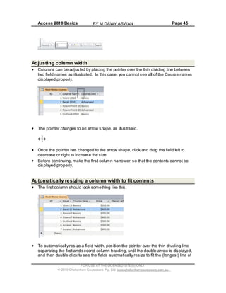 Access 2010 Basics Page 45
Adjusting column width
Columns can be adjusted by placing the pointer over the thin dividing line between
two field names as illustrated. In this case, you cannotsee all of the Course names
displayed properly.
The pointer changes to an arrow shape, as illustrated.
Once the pointer has changed to the arrow shape, click and drag the field left to
decrease or right to increase the size.
Before continuing, make the first column narrower,so that the contents cannot be
displayed properly.
Automatically resizing a column width to fit contents
The first column should look something like this.
To automatically resize a field width, position the pointer over the thin dividing line
separating the first and second column heading, until the double arrow is displayed,
and then double click to see the fields automatically resize to fit the (longest) line of
FOR USE AT THE LICENSED SITE(S) ONLY
2010 Cheltenham Courseware Pty. Ltd. www.cheltenhamcourseware.com.au
BY M.DAWY.ASWAN
 