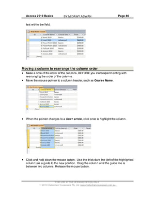 Access 2010 Basics Page 46
text within the field.
Moving a column to rearrange the column order
Make a note of the order of the columns, BEFORE you start experimenting with
rearranging the order of the columns.
Move the mouse pointer to a column header,such as Course Name.
When the pointer changes to a down arrow, click once to highlight the column.
Click and hold down the mouse button. Use the thick dark line (left of the highlighted
column) as a guide to the new position. Drag the column until the guide line is
between two columns. Release the mouse button.
FOR USE AT THE LICENSED SITE(S) ONLY
2010 Cheltenham Courseware Pty. Ltd. www.cheltenhamcourseware.com.au
BY M.DAWY.ASWAN
 