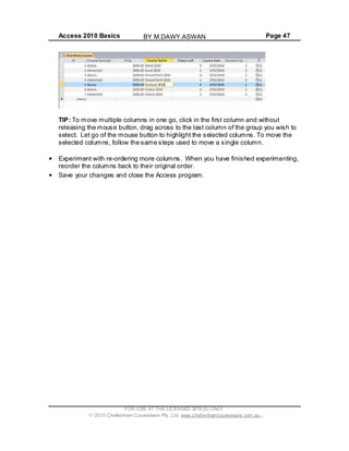 Access 2010 Basics Page 47
TIP: To move multiple columns in one go, click in the first column and without
releasing the mouse button, drag across to the last column of the group you wish to
select. Let go of the mouse button to highlight the selected columns. To move the
selected columns, follow the same steps used to move a single column.
Experiment with re-ordering more columns. When you have finished experimenting,
reorder the columns back to their original order.
Save your changes and close the Access program.
FOR USE AT THE LICENSED SITE(S) ONLY
2010 Cheltenham Courseware Pty. Ltd. www.cheltenhamcourseware.com.au
BY M.DAWY.ASWAN
 