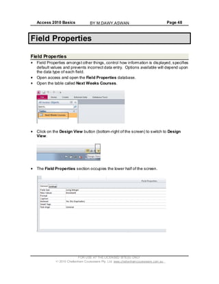 Access 2010 Basics Page 48
Field Properties
Field Properties
Field Properties amongst other things, control how information is displayed, specifies
default values and prevents incorrect data entry. Options available will depend upon
the data type of each field.
Open access and open the Field Properties database.
Open the table called Next Weeks Courses.
Click on the Design View button (bottom-right of the screen) to switch to Design
View.
The Field Properties section occupies the lower half of the screen.
FOR USE AT THE LICENSED SITE(S) ONLY
2010 Cheltenham Courseware Pty. Ltd. www.cheltenhamcourseware.com.au
BY M.DAWY.ASWAN
 