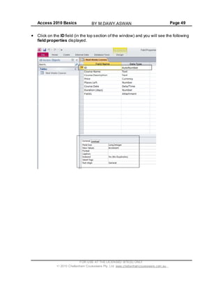 Access 2010 Basics Page 49
Click on the ID field (in the top section of the window) and you will see the following
field properties displayed.
FOR USE AT THE LICENSED SITE(S) ONLY
2010 Cheltenham Courseware Pty. Ltd. www.cheltenhamcourseware.com.au
BY M.DAWY.ASWAN
 