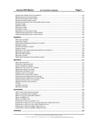 Access 2010 Basics Page 5
ADDING AND FORMATTING ATTACHMENTS ..........................................................................................144
MODIFYING DATA WITHIN RECORDS...................................................................................................151
DELETING RECORDS USING A FORM ..................................................................................................153
ADDING RECORDS USING A FORM .....................................................................................................155
ADDING OR DELETING TEXT IN A RECORD USING A FORM .......................................................................157
CLOSING FORMS............................................................................................................................157
OPENING FORMS ...........................................................................................................................158
DELETING A FORM ..........................................................................................................................158
FILTERING A FORM .........................................................................................................................159
REMOVING A FILTER FROM A FORM....................................................................................................163
INSERTING AND MODIFYING A FORM HEADER .......................................................................................164
INSERTING AND MODIFYING A FORM FOOTER .......................................................................................168
QUERIES........................................................................................................................................172
WHAT ARE QUERIES? .....................................................................................................................172
CREATING A QUERY........................................................................................................................173
ADDING (AND REMOVING) CRITERIA TO A QUERY..................................................................................179
RUNNING A QUERY .........................................................................................................................183
EDITING CRITERIA IN A QUERY ..........................................................................................................187
SAVING A QUERY ...........................................................................................................................189
CREATING A TWO TABLE QUERY AND SORTING THE RESULT S .................................................................190
REFINING YOUR QUERY...................................................................................................................202
WHAT ARE WILDCARDS?.................................................................................................................208
DELETING A QU ERY ........................................................................................................................209
HIDING AND UN-HIDING FIELDS WITHIN A QUERY ..................................................................................210
REPORTS.......................................................................................................................................213
WHAT ARE REPORTS? ....................................................................................................................213
CREATING A SIMPLE REPORT............................................................................................................213
USING THE REPORT WIZARD ...........................................................................................................216
MODIFYING THE LAYOUT OF A REPORT...............................................................................................225
WIDENING A REPORT COLUMN..........................................................................................................226
MODIFYING THE REPORT TITLE .........................................................................................................227
ADDING A LOGO TO A REPORT ..........................................................................................................228
FORMATTING A FORM USING THEMES ................................................................................................231
MODIFYING FIELD NAMES WITHIN A REPORT ........................................................................................232
INSERTING AND FORMATTING THE DATE & TIME ...................................................................................233
ADDING EXISTING FIELDS T O A REPORT..............................................................................................234
RESIZING R EPORTS FOR PRINTING ....................................................................................................236
TOTALS........................................................................................................................................237
CLOSING A REPORT........................................................................................................................241
DELETING A REPORT ......................................................................................................................241
EXPORTING...................................................................................................................................242
WHAT DOES EXPORTING DATA MEAN? ...............................................................................................242
WHAT IS A SPREAD SH EET FORMAT? .................................................................................................242
WHAT IS TEXT ONLY AND CSV FORMAT?............................................................................................242
WHAT IS A PDF FILE?.....................................................................................................................242
WHAT IS AN XML FILE?...................................................................................................................243
EXPORTING A TABLE AS AN EXCEL FILE..............................................................................................243
EXPORTING A TABLE AS A TEXT FILE (KEEPING DATA FORMAT & LAYOUT) .................................................247
EXPORTING A TABLE AS A TEXT CSV FORMATTED FILE .........................................................................251
EXPORTING A TABLE AS A PDF FORMATTED FILE .................................................................................256
EXPORTING A TABLE AS AN XML FORMATTED FILE...............................................................................259
PRINTING.......................................................................................................................................264
FOR USE AT THE LICENSED SITE(S) ONLY
2010 Cheltenham Courseware Pty. Ltd. www.cheltenhamcourseware.com.au
BY M.DAWY.ASWAN
 