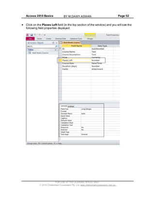 Access 2010 Basics Page 52
Click on the Places Left field (in the top section of the window) and you will see the
following field properties displayed.
FOR USE AT THE LICENSED SITE(S) ONLY
2010 Cheltenham Courseware Pty. Ltd. www.cheltenhamcourseware.com.au
BY M.DAWY.ASWAN
 