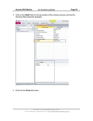 Access 2010 Basics Page 54
Click on the Field1 field (in the top section of the window) and you will see the
following field properties displayed.
Click into the Price field name.
FOR USE AT THE LICENSED SITE(S) ONLY
2010 Cheltenham Courseware Pty. Ltd. www.cheltenhamcourseware.com.au
BY M.DAWY.ASWAN
 