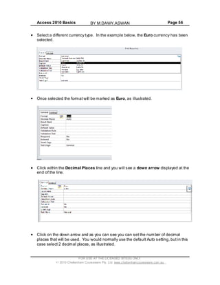 Access 2010 Basics Page 56
Select a different currency type. In the example below, the Euro currency has been
selected.
Once selected the format will be marked as Euro, as illustrated.
Click within the Decimal Places line and you will see a down arrow displayed at the
end of the line.
Click on the down arrow and as you can see you can set the number of decimal
places that will be used. You would normally use the default Auto setting, but in this
case select 2 decimal places, as illustrated.
FOR USE AT THE LICENSED SITE(S) ONLY
2010 Cheltenham Courseware Pty. Ltd. www.cheltenhamcourseware.com.au
BY M.DAWY.ASWAN
 