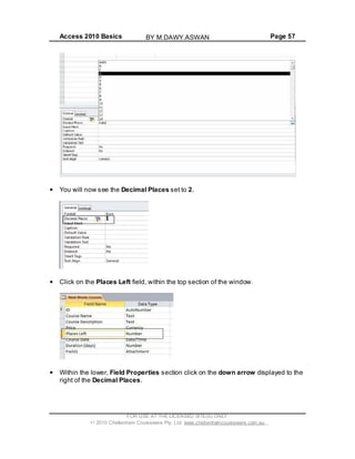 Access 2010 Basics Page 57
You will now see the Decimal Places set to 2.
Click on the Places Left field, within the top section of the window.
Within the lower, Field Properties section click on the down arrow displayed to the
right of the Decimal Places.
FOR USE AT THE LICENSED SITE(S) ONLY
2010 Cheltenham Courseware Pty. Ltd. www.cheltenhamcourseware.com.au
BY M.DAWY.ASWAN
 