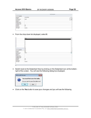 Access 2010 Basics Page 58
From the drop down list displayed, select 0.
Switch back to the Datasheet View by clicking on the Datasheet icon at the bottom-
right of the screen. You will see the following dialog box displayed.
Click on the Yes button to save your changes and you will see the following.
FOR USE AT THE LICENSED SITE(S) ONLY
2010 Cheltenham Courseware Pty. Ltd. www.cheltenhamcourseware.com.au
BY M.DAWY.ASWAN
 