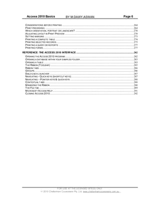 Access 2010 Basics Page 6
CONSIDERATIONS BEFORE PRINTING .................................................................................................264
PRINT PREVIEWING ........................................................................................................................264
WHICH ORIENTATION, PORTRAIT OR LANDSCAPE? ...............................................................................270
ADJUSTING LAYOUT IN PRINT PREVIEW..............................................................................................270
SETTING MARGINS .........................................................................................................................273
PRINTING A COMPLETE TABLE ..........................................................................................................274
PRINTING SELECTED RECORDS.........................................................................................................275
PRINTING A QUERY OR REPORTS ......................................................................................................277
PRINTING FORMS...........................................................................................................................277
REFERENCE: THE ACCESS 2010 INTERFACE ..............................................................................282
OPENING THE ACCESS 2010 PROGRAM .............................................................................................282
OPENING A DAT ABASE WITHIN YOUR SAMPLES FOLDER.........................................................................283
OPENING A TABLE ..........................................................................................................................285
THE RIBBON (TOOLBAR) .................................................................................................................285
RIBBON TABS ................................................................................................................................286
GROUPS.......................................................................................................................................286
DIALOG BOX LAUNCHER ..................................................................................................................287
NAVIGATING - QUICK KEYS (SHORTCUT KEYS).....................................................................................287
NAVIGATING POINTER KEYS & QUICK KEYS ......................................................................................288
CONTEXTUAL T ABS.........................................................................................................................288
MINIMIZING THE RIBBON..................................................................................................................288
THE FILE TAB ................................................................................................................................289
MICROSOFT ACCESS HELP..............................................................................................................291
CLOSING ACCESS 2010..................................................................................................................292
FOR USE AT THE LICENSED SITE(S) ONLY
2010 Cheltenham Courseware Pty. Ltd. www.cheltenhamcourseware.com.au
BY M.DAWY.ASWAN
 