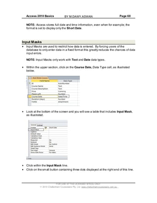 Access 2010 Basics Page 60
NOTE: Access stores full date and time information, even when for example; the
format is set to display only the Short Date.
Input Masks
Input Masks are used to restrict how data is entered. By forcing users of the
database to only enter data in a fixed format this greatly reduces the chances of data
input errors.
NOTE: Input Masks only work with Text and Date data types.
Within the upper section, click on the Course Date, Data Type cell, as illustrated
below.
Look at the bottom of the screen and you will see a table that includes Input Mask,
as illustrated.
Click within the Input Mask line.
Click on the small button containing three dots displayed at the right end of this line.
FOR USE AT THE LICENSED SITE(S) ONLY
2010 Cheltenham Courseware Pty. Ltd. www.cheltenhamcourseware.com.au
BY M.DAWY.ASWAN
 