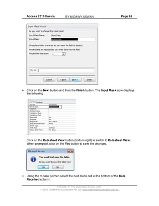 Access 2010 Basics Page 62
Click on the Next button and then the Finish button. The Input Mask now displays
the following.
Click on the Datasheet View button (bottom-right) to switch to Datasheet View.
When prompted, click on the Yes button to save the changes.
Using the mouse pointer, select the next blank cell at the bottom of the Date
Received column.
FOR USE AT THE LICENSED SITE(S) ONLY
2010 Cheltenham Courseware Pty. Ltd. www.cheltenhamcourseware.com.au
BY M.DAWY.ASWAN
 