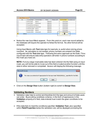 Access 2010 Basics Page 63
Notice the new Input Mask appears. From this point on, each new record added to
the database will require the operator to follow the format. No other format will be
accepted.
Using Input Masks with Text data type for example, is useful when storing phone
numbers. As calculation is not needed, phone numbers are entered into fields
configured with the Text data type. Following the same approach as the Date / Time
inputmask will ensure data entry operators will enter in phone numbers according to
the mask you have set.
NOTE: If at any stage incomplete data has been entered into the field using an input
mask, you will not be able to move out of the field or select another function until the
data is either removed or completed. Access will display the following message.
Click on the Design View button (bottom-right) to switch to Design View.
Validating Numbers
Validation rules help to control and therefore limit the type and amount of data users
can enter. By providing conditions (criteria), in the form of expressions in the
Validation property of a field, data entered must match the given conditions to be
accepted.
If the data fails to meet the conditions specified, Validation Text, also specified
within Field Properties below the validation rule, will be displayed prompting the
FOR USE AT THE LICENSED SITE(S) ONLY
2010 Cheltenham Courseware Pty. Ltd. www.cheltenhamcourseware.com.au
BY M.DAWY.ASWAN
 