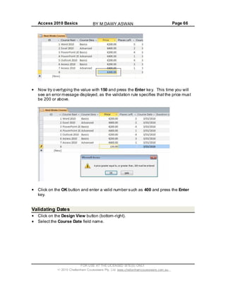 Access 2010 Basics Page 66
Now try overtyping the value with 150 and press the Enter key. This time you will
see an error message displayed, as the validation rule specifies that the price must
be 200 or above.
Click on the OK button and enter a valid number such as 400 and press the Enter
key.
Validating Dates
Click on the Design View button (bottom-right).
Select the Course Date field name.
FOR USE AT THE LICENSED SITE(S) ONLY
2010 Cheltenham Courseware Pty. Ltd. www.cheltenhamcourseware.com.au
BY M.DAWY.ASWAN
 