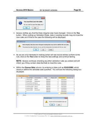 Access 2010 Basics Page 68
Access notifies you that the Data integrity rules have changed. Click on the Yes
button. When setting up Validation Rules, data in existing records may not meet the
new rules and if that is the case the following will be displayed.
As we are only interested in making certain all new record entries conform to the
rule, click on the Yes button to keep the new settings and continue testing.
NOTE: Access continues checking any other validation rules you added and will
inform you if they contain data that fails to meet the rules.
Within the Course Date column, try entering a date such as 03/03/2000, which
clearly is before the validated date specified. You will see the following dialog box
displayed.
FOR USE AT THE LICENSED SITE(S) ONLY
2010 Cheltenham Courseware Pty. Ltd. www.cheltenhamcourseware.com.au
BY M.DAWY.ASWAN
 