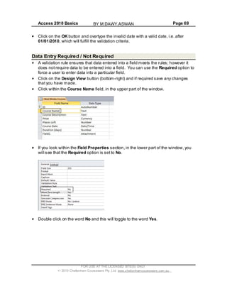 Access 2010 Basics Page 69
Click on the OK button and overtype the invalid date with a valid date, i.e. after
01/01/2010, which will fulfill the validation criteria.
Data Entry Required / Not Required
A validation rule ensures that data entered into a field meets the rules; however it
does not require data to be entered into a field. You can use the Required option to
force a user to enter data into a particular field.
Click on the Design View button (bottom-right) and if required save any changes
that you have made.
Click within the Course Name field, in the upper part of the window.
If you look within the Field Properties section, in the lower part of the window, you
will see that the Required option is set to No.
Double click on the word No and this will toggle to the word Yes.
FOR USE AT THE LICENSED SITE(S) ONLY
2010 Cheltenham Courseware Pty. Ltd. www.cheltenhamcourseware.com.au
BY M.DAWY.ASWAN
 