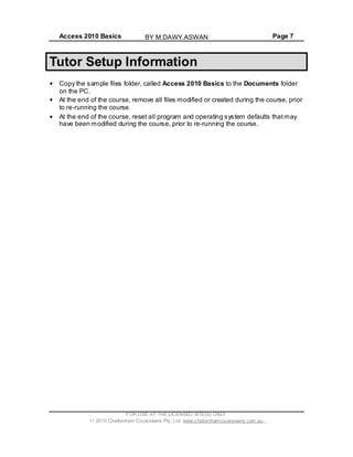 Access 2010 Basics Page 7
Tutor Setup Information
Copy the sample files folder, called Access 2010 Basics to the Documents folder
on the PC.
At the end of the course, remove all files modified or created during the course, prior
to re-running the course.
At the end of the course, reset all program and operating system defaults thatmay
have been modified during the course, prior to re-running the course.
FOR USE AT THE LICENSED SITE(S) ONLY
2010 Cheltenham Courseware Pty. Ltd. www.cheltenhamcourseware.com.au
BY M.DAWY.ASWAN
 