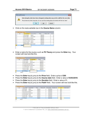 Access 2010 Basics Page 71
Click on the next available row in the Course Name column.
Enter a name for the course,such as PC Theory and press the Enter key. Your
screen will now look like this.
Press the Enter key to jump to the Price field. Enter a price of 200.
Press the Enter key to jump to the Course date field. Enter a value of 03/03/2010.
Press the Enter key to jump to the Duration field. Enter a value of 1.
Press the Enter key to jump to the Field1 field. Your screen will now look like this.
FOR USE AT THE LICENSED SITE(S) ONLY
2010 Cheltenham Courseware Pty. Ltd. www.cheltenhamcourseware.com.au
BY M.DAWY.ASWAN
 