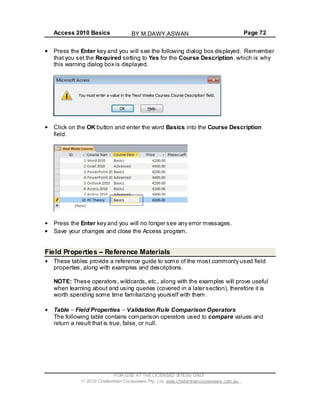 Access 2010 Basics Page 72
Press the Enter key and you will see the following dialog box displayed. Remember
that you set the Required setting to Yes for the Course Description, which is why
this warning dialog box is displayed.
Click on the OK button and enter the word Basics into the Course Description
field.
Press the Enter key and you will no longer see any error messages.
Save your changes and close the Access program.
Field Properties Reference Materials
These tables provide a reference guide to some of the most commonly used field
properties, along with examples and descriptions.
NOTE: These operators, wildcards, etc., along with the examples will prove useful
when learning about and using queries (covered in a later section), therefore it is
worth spending some time familiarizing yourself with them.
Table Field Properties Validation Rule Comparison Operators
The following table contains comparison operators used to compare values and
return a result that is true, false, or null.
FOR USE AT THE LICENSED SITE(S) ONLY
2010 Cheltenham Courseware Pty. Ltd. www.cheltenhamcourseware.com.au
BY M.DAWY.ASWAN
 