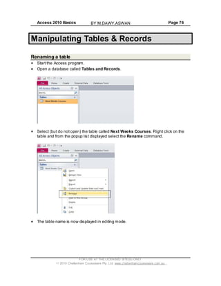 Access 2010 Basics Page 76
Manipulating Tables & Records
Renaming a table
Start the Access program.
Open a database called Tables and Records.
Select (but do not open) the table called Next Weeks Courses. Right click on the
table and from the popup list displayed select the Rename command.
The table name is now displayed in editing mode.
FOR USE AT THE LICENSED SITE(S) ONLY
2010 Cheltenham Courseware Pty. Ltd. www.cheltenhamcourseware.com.au
BY M.DAWY.ASWAN
 