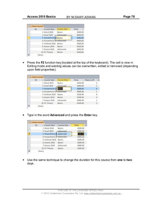 Access 2010 Basics Page 78
Press the F2 function key (located at the top of the keyboard). The cell is now in
Editing mode and existing values can be overwritten, edited or removed (depending
upon field properties).
Type in the word Advanced and press the Enter key.
Use the same technique to change the duration for this course from one to two
days.
FOR USE AT THE LICENSED SITE(S) ONLY
2010 Cheltenham Courseware Pty. Ltd. www.cheltenhamcourseware.com.au
BY M.DAWY.ASWAN
 