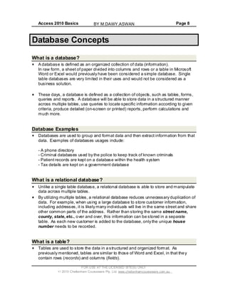 Access 2010 Basics Page 8
Database Concepts
What is a database?
A database is defined as an organized collection of data (information).
In raw form, a sheet of paper divided into columns and rows or a table in Microsoft
Word or Excel would previously have been considered a simple database. Single
table databases are very limited in their uses and would not be considered as a
business solution.
These days, a database is defined as a collection of objects, such as tables, forms,
queries and reports. A database will be able to store data in a structured manner
across multiple tables, use queries to locate specific information according to given
criteria, produce detailed (on-screen or printed) reports, perform calculations and
much more.
Database Examples
Databases are used to group and format data and then extract information from that
data. Examples of databases usages include:
- A phone directory
- Criminal databases used by the police to keep track of known criminals
- Patient records are kept on a database within the health system
- Tax details are kept on a government database
What is a relational database?
Unlike a single table database, a relational database is able to store and manipulate
data across multiple tables.
By utilizing multiple tables, a relational database reduces unnecessary duplication of
data. For example, when using a large database to store customer information,
including addresses, it is likely many individuals will live in the same street and share
other common parts of the address. Rather than storing the same street name,
county, state, etc., over and over, this information can be stored in a separate
table. As each new customer is added to the database, only the unique house
number needs to be recorded.
What is a table?
Tables are used to store the data in a structured and organized format. As
previously mentioned, tables are similar to those of Word and Excel, in that they
contain rows (records) and columns (fields).
FOR USE AT THE LICENSED SITE(S) ONLY
2010 Cheltenham Courseware Pty. Ltd. www.cheltenhamcourseware.com.au
BY M.DAWY.ASWAN
 