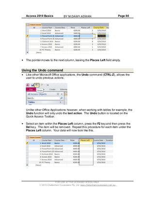 Access 2010 Basics Page 80
The pointer moves to the next column, leaving the Places Left field empty.
Using the Undo command
Like other Microsoft Office applications, the Undo command (CTRL-Z), allows the
user to undo previous actions.
Unlike other Office Applications however, when working with tables for example, the
Undo function will only undo the last action. The Undo button is located on the
Quick Access Toolbar.
Select an item within the Places Left column, press the F2 key and then press the
Del key. The item will be removed. Repeat this procedure for each item under the
Places Left column. Your data will now look like this.
FOR USE AT THE LICENSED SITE(S) ONLY
2010 Cheltenham Courseware Pty. Ltd. www.cheltenhamcourseware.com.au
BY M.DAWY.ASWAN
 