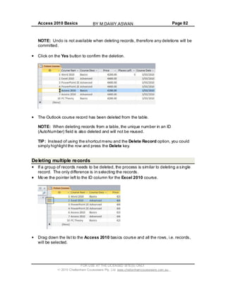 Access 2010 Basics Page 82
NOTE: Undo is not available when deleting records, therefore any deletions will be
committed.
Click on the Yes button to confirm the deletion.
The Outlook course record has been deleted from the table.
NOTE: When deleting records from a table, the unique number in an ID
(AutoNumber) field is also deleted and will not be reused.
TIP: Instead of using the shortcutmenu and the Delete Record option, you could
simply highlight the row and press the Delete key.
Deleting multiple records
If a group of records needs to be deleted, the process is similar to deleting a single
record. The only difference is in selecting the records.
Move the pointer left to the ID column for the Excel 2010 course.
Drag down the list to the Access 2010 basics course and all the rows, i.e. records,
will be selected.
FOR USE AT THE LICENSED SITE(S) ONLY
2010 Cheltenham Courseware Pty. Ltd. www.cheltenhamcourseware.com.au
BY M.DAWY.ASWAN
 
