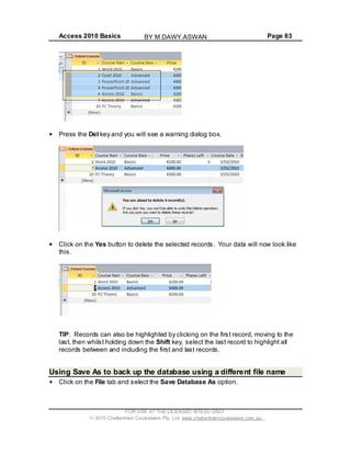 Access 2010 Basics Page 83
Press the Del key and you will see a warning dialog box.
Click on the Yes button to delete the selected records. Your data will now look like
this.
TIP: Records can also be highlighted by clicking on the first record, moving to the
last, then whilst holding down the Shift key, select the last record to highlight all
records between and including the first and last records.
Using Save As to back up the database using a different file name
Click on the File tab and select the Save Database As option.
FOR USE AT THE LICENSED SITE(S) ONLY
2010 Cheltenham Courseware Pty. Ltd. www.cheltenhamcourseware.com.au
BY M.DAWY.ASWAN
 