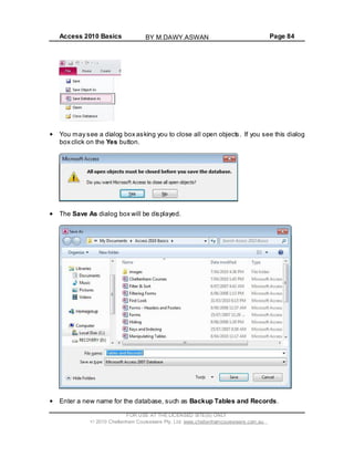 Access 2010 Basics Page 84
You may see a dialog box asking you to close all open objects. If you see this dialog
box click on the Yes button.
The Save As dialog box will be displayed.
Enter a new name for the database, such as Backup Tables and Records.
FOR USE AT THE LICENSED SITE(S) ONLY
2010 Cheltenham Courseware Pty. Ltd. www.cheltenhamcourseware.com.au
BY M.DAWY.ASWAN
 