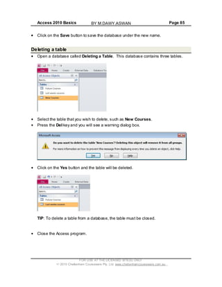 Access 2010 Basics Page 85
Click on the Save button to save the database under the new name.
Deleting a table
Open a database called Deleting a Table. This database contains three tables.
Select the table that you wish to delete, such as New Courses.
Press the Del key and you will see a warning dialog box.
Click on the Yes button and the table will be deleted.
TIP: To delete a table from a database, the table must be closed.
Close the Access program.
FOR USE AT THE LICENSED SITE(S) ONLY
2010 Cheltenham Courseware Pty. Ltd. www.cheltenhamcourseware.com.au
BY M.DAWY.ASWAN
 