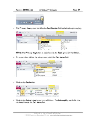 Access 2010 Basics Page 87
The Primary Key symbol identifies the Part Number field as being the primary key.
NOTE: The Primary Key button is also shown in the Tools group on the Ribbon.
To use another field as the primary key, select the Part Name field.
Click on the Design tab.
Click on the Primary Key button on the Ribbon. The Primary Key symbol is now
displayed beside the Part Name field.
FOR USE AT THE LICENSED SITE(S) ONLY
2010 Cheltenham Courseware Pty. Ltd. www.cheltenhamcourseware.com.au
BY M.DAWY.ASWAN
 