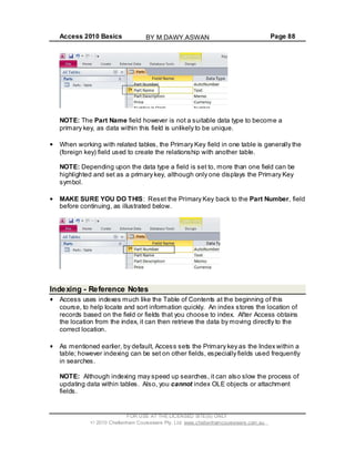 Access 2010 Basics Page 88
NOTE: The Part Name field however is not a suitable data type to become a
primary key, as data within this field is unlikely to be unique.
When working with related tables, the Primary Key field in one table is generally the
(foreign key) field used to create the relationship with another table.
NOTE: Depending upon the data type a field is set to, more than one field can be
highlighted and set as a primary key, although only one displays the Primary Key
symbol.
MAKE SURE YOU DO THIS: Reset the Primary Key back to the Part Number, field
before continuing, as illustrated below.
Indexing - Reference Notes
Access uses indexes much like the Table of Contents at the beginning of this
course, to help locate and sort information quickly. An index stores the location of
records based on the field or fields that you choose to index. After Access obtains
the location from the index, it can then retrieve the data by moving directly to the
correct location.
As mentioned earlier, by default, Access sets the Primary key as the Index within a
table; however indexing can be set on other fields, especially fields used frequently
in searches.
NOTE: Although indexing may speed up searches, it can also slow the process of
updating data within tables. Also, you cannot index OLE objects or attachment
fields.
FOR USE AT THE LICENSED SITE(S) ONLY
2010 Cheltenham Courseware Pty. Ltd. www.cheltenhamcourseware.com.au
BY M.DAWY.ASWAN
 