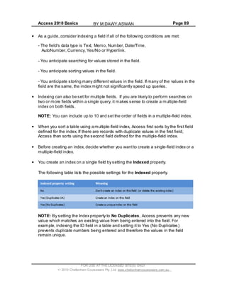 Access 2010 Basics Page 89
As a guide, consider indexing a field if all of the following conditions are met:
- The field's data type is Text, Memo, Number, Date/Time,
AutoNumber, Currency, Yes/No or Hyperlink.
- You anticipate searching for values stored in the field.
- You anticipate sorting values in the field.
- You anticipate storing many different values in the field. If many of the values in the
field are the same, the index might not significantly speed up queries.
Indexing can also be set for multiple fields. If you are likely to perform searches on
two or more fields within a single query, it makes sense to create a multiple-field
index on both fields.
NOTE: You can include up to 10 and set the order of fields in a multiple-field index.
When you sort a table using a multiple-field index, Access first sorts by the first field
defined for the index. If there are records with duplicate values in the first field,
Access then sorts using the second field defined for the multiple-field index.
Before creating an index, decide whether you want to create a single-field index or a
multiple-field index.
You create an index on a single field by setting the Indexed property.
The following table lists the possible settings for the Indexed property.
NOTE: By setting the Index property to No Duplicates, Access prevents any new
value which matches an existing value from being entered into the field. For
example, indexing the ID field in a table and setting it to Yes (No Duplicates)
prevents duplicate numbers being entered and therefore the values in the field
remain unique.
FOR USE AT THE LICENSED SITE(S) ONLY
2010 Cheltenham Courseware Pty. Ltd. www.cheltenhamcourseware.com.au
BY M.DAWY.ASWAN
 