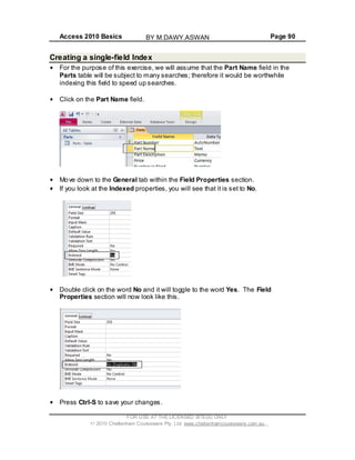 Access 2010 Basics Page 90
Creating a single-field Index
For the purpose of this exercise, we will assume that the Part Name field in the
Parts table will be subject to many searches; therefore it would be worthwhile
indexing this field to speed up searches.
Click on the Part Name field.
Move down to the General tab within the Field Properties section.
If you look at the Indexed properties, you will see that it is set to No.
Double click on the word No and it will toggle to the word Yes. The Field
Properties section will now look like this.
Press Ctrl-S to save your changes.
FOR USE AT THE LICENSED SITE(S) ONLY
2010 Cheltenham Courseware Pty. Ltd. www.cheltenhamcourseware.com.au
BY M.DAWY.ASWAN
 