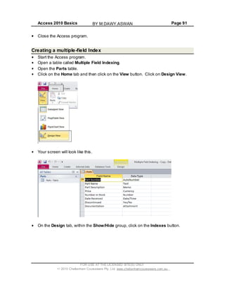 Access 2010 Basics Page 91
Close the Access program.
Creating a multiple-field Index
Start the Access program.
Open a table called Multiple Field Indexing.
Open the Parts table.
Click on the Home tab and then click on the View button. Click on Design View.
Your screen will look like this.
On the Design tab, within the Show/Hide group, click on the Indexes button.
FOR USE AT THE LICENSED SITE(S) ONLY
2010 Cheltenham Courseware Pty. Ltd. www.cheltenhamcourseware.com.au
BY M.DAWY.ASWAN
 