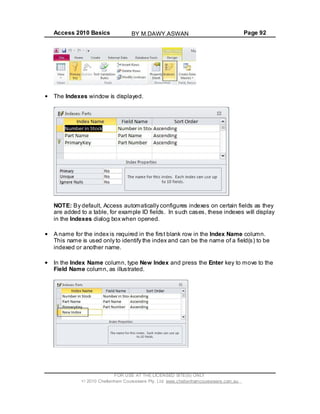 Access 2010 Basics Page 92
The Indexes window is displayed.
NOTE: By default, Access automatically configures indexes on certain fields as they
are added to a table, for example ID fields. In such cases, these indexes will display
in the Indexes dialog box when opened.
A name for the index is required in the first blank row in the Index Name column.
This name is used only to identify the index and can be the name of a field(s) to be
indexed or another name.
In the Index Name column, type New Index and press the Enter key to move to the
Field Name column, as illustrated.
FOR USE AT THE LICENSED SITE(S) ONLY
2010 Cheltenham Courseware Pty. Ltd. www.cheltenhamcourseware.com.au
BY M.DAWY.ASWAN
 