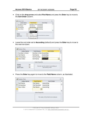Access 2010 Basics Page 93
Click on the drop arrow and select Part Name and press the Enter key to move to
the Sort Order column.
Leave the sort order set to Ascending (default) and press the Enter key to move to
the next row down.
Press the Enter key again to move to the Field Name column, as illustrated.
FOR USE AT THE LICENSED SITE(S) ONLY
2010 Cheltenham Courseware Pty. Ltd. www.cheltenhamcourseware.com.au
BY M.DAWY.ASWAN
 
