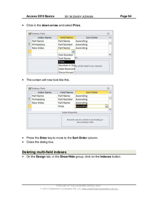 Access 2010 Basics Page 94
Click in the down arrow and select Price.
The screen will now look like this.
Press the Enter key to move to the Sort Order column.
Close the dialog box.
Deleting multi-field indexes
On the Design tab, in the Show/Hide group, click on the Indexes button.
FOR USE AT THE LICENSED SITE(S) ONLY
2010 Cheltenham Courseware Pty. Ltd. www.cheltenhamcourseware.com.au
BY M.DAWY.ASWAN
 