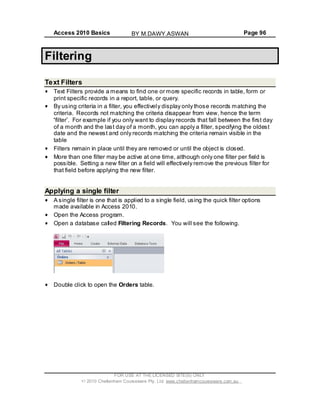 Access 2010 Basics Page 96
Filtering
Text Filters
Text Filters provide a means to find one or more specific records in table, form or
print specific records in a report, table, or query.
By using criteria in a filter, you effectively display only those records matching the
criteria. Records not matching the criteria disappear from view, hence the term
filter . For example if you only want to display records that fall between the first day
of a month and the last day of a month, you can apply a filter, specifying the oldest
date and the newest and only records matching the criteria remain visible in the
table
Filters remain in place until they are removed or until the object is closed.
More than one filter may be active at one time, although only one filter per field is
possible. Setting a new filter on a field will effectively remove the previous filter for
that field before applying the new filter.
Applying a single filter
A single filter is one that is applied to a single field, using the quick filter options
made available in Access 2010.
Open the Access program.
Open a database called Filtering Records. You will see the following.
Double click to open the Orders table.
FOR USE AT THE LICENSED SITE(S) ONLY
2010 Cheltenham Courseware Pty. Ltd. www.cheltenhamcourseware.com.au
BY M.DAWY.ASWAN
 