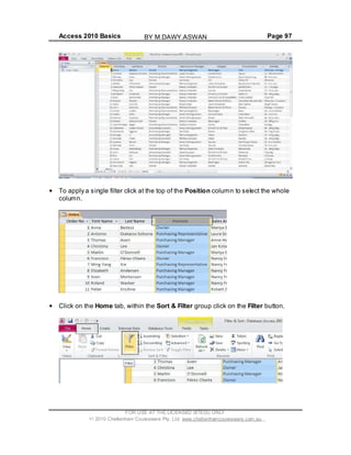 Access 2010 Basics Page 97
To apply a single filter click at the top of the Position column to select the whole
column.
Click on the Home tab, within the Sort & Filter group click on the Filter button.
FOR USE AT THE LICENSED SITE(S) ONLY
2010 Cheltenham Courseware Pty. Ltd. www.cheltenhamcourseware.com.au
BY M.DAWY.ASWAN
 