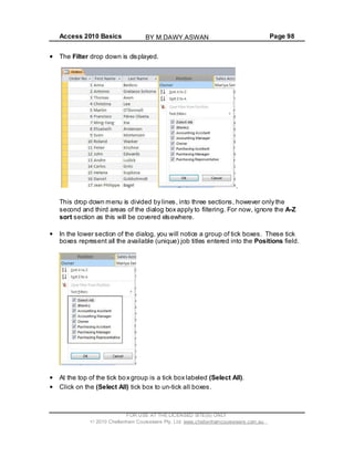 Access 2010 Basics Page 98
The Filter drop down is displayed.
.
This drop down menu is divided by lines, into three sections, however only the
second and third areas of the dialog box apply to filtering. For now, ignore the A-Z
sort section as this will be covered elsewhere.
In the lower section of the dialog, you will notice a group of tick boxes. These tick
boxes represent all the available (unique) job titles entered into the Positions field.
At the top of the tick box group is a tick box labeled (Select All).
Click on the (Select All) tick box to un-tick all boxes.
FOR USE AT THE LICENSED SITE(S) ONLY
2010 Cheltenham Courseware Pty. Ltd. www.cheltenhamcourseware.com.au
BY M.DAWY.ASWAN
 