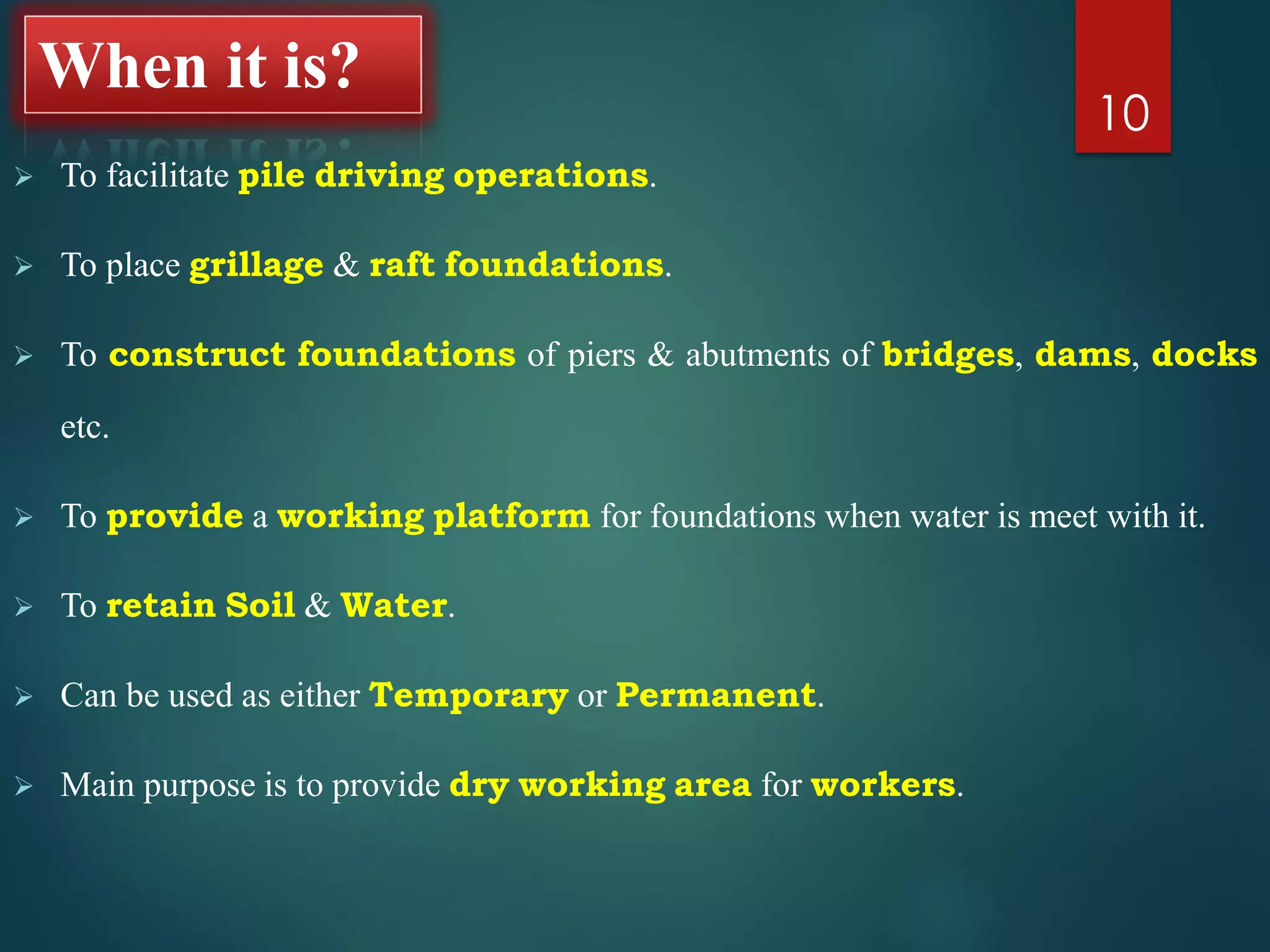 When it is?
 To facilitate pile driving operations.
 To place grillage & raft foundations.
 To construct foundations of piers & abutments of bridges, dams, docks
etc.
 To provide a working platform for foundations when water is meet with it.
 To retain Soil & Water.
 Can be used as either Temporary or Permanent.
 Main purpose is to provide dry working area for workers.
10
 
