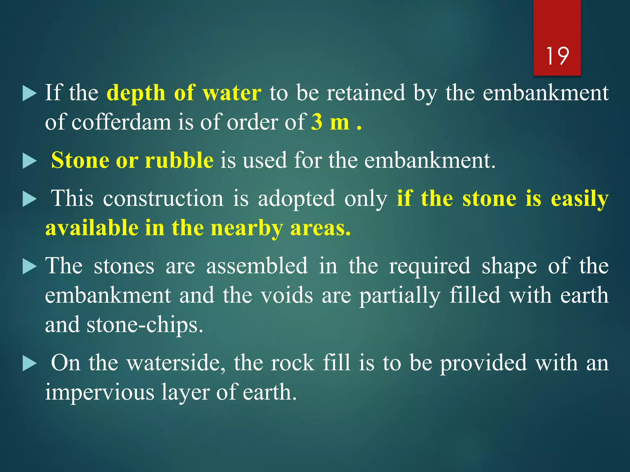  If the depth of water to be retained by the embankment
of cofferdam is of order of 3 m .
 Stone or rubble is used for the embankment.
 This construction is adopted only if the stone is easily
available in the nearby areas.
 The stones are assembled in the required shape of the
embankment and the voids are partially filled with earth
and stone-chips.
 On the waterside, the rock fill is to be provided with an
impervious layer of earth.
19
 