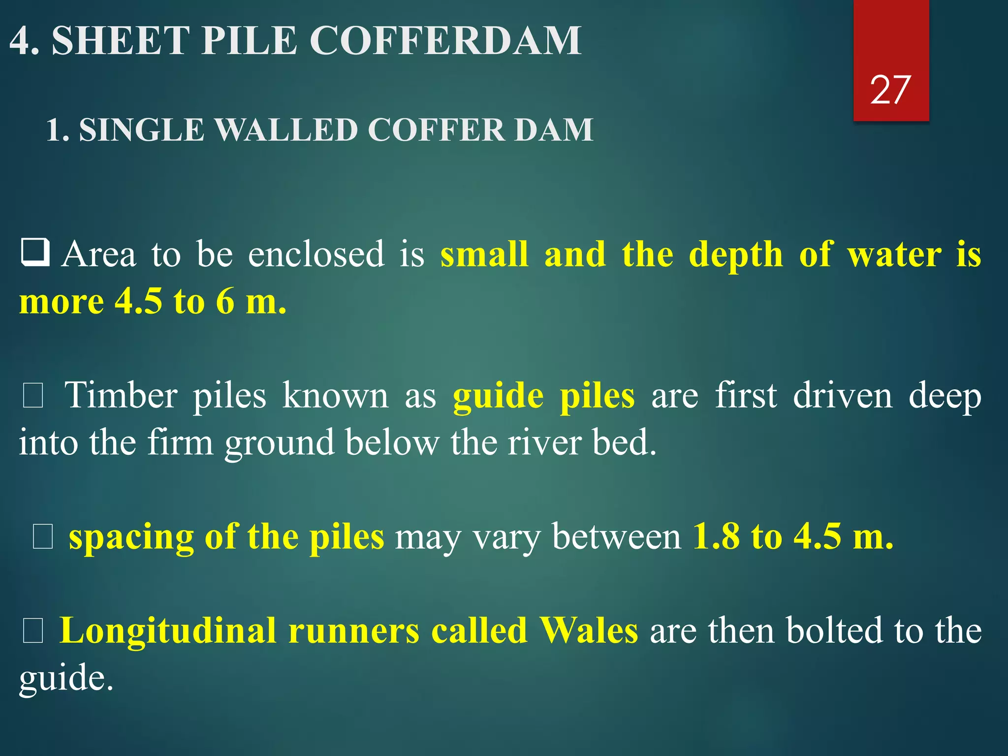 1. SINGLE WALLED COFFER DAM
27
 Area to be enclosed is small and the depth of water is
more 4.5 to 6 m.
Timber piles known as guide piles are first driven deep
into the firm ground below the river bed.
spacing of the piles may vary between 1.8 to 4.5 m.
Longitudinal runners called Wales are then bolted to the
guide.
4. SHEET PILE COFFERDAM
 