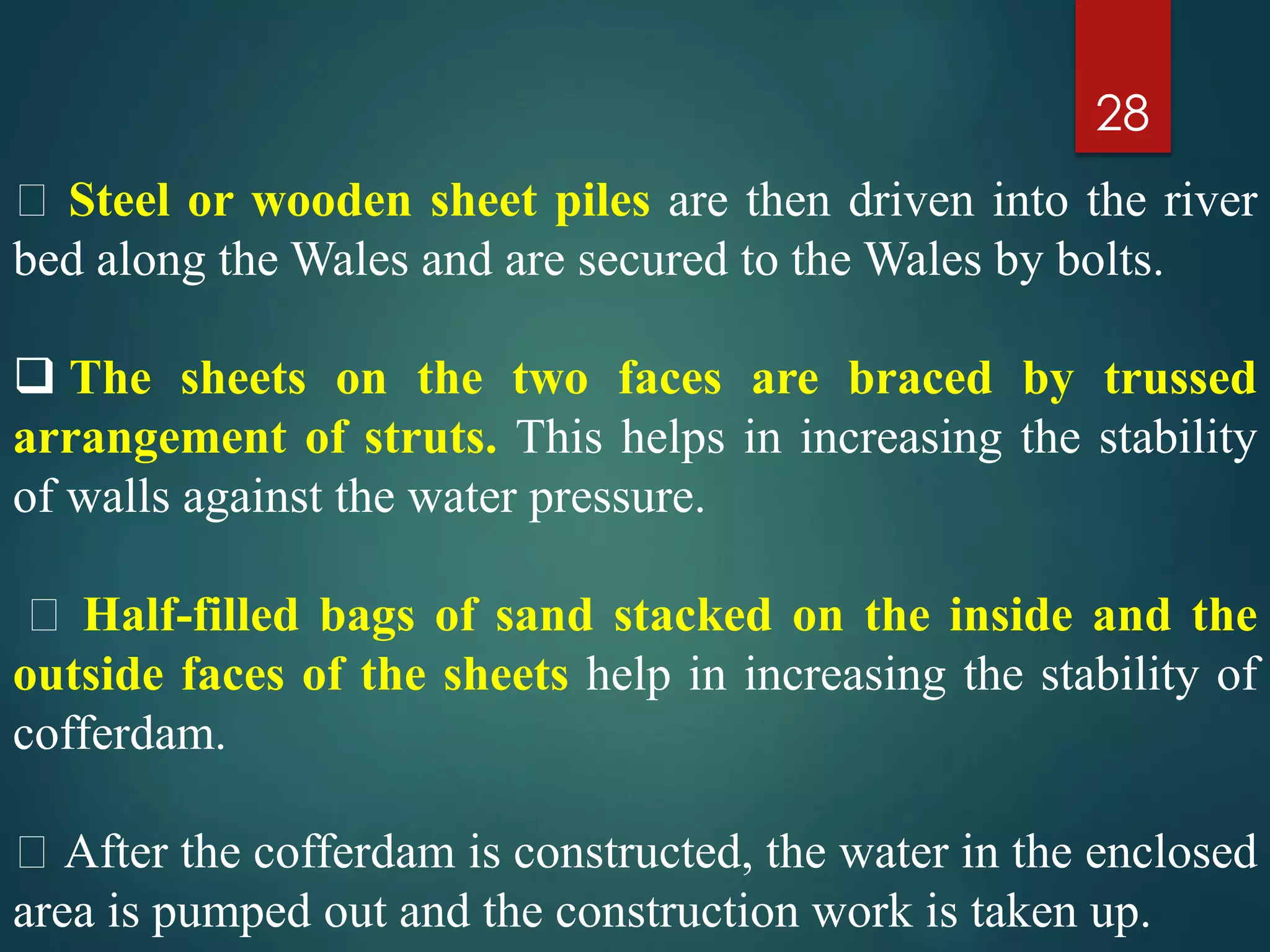 28
Steel or wooden sheet piles are then driven into the river
bed along the Wales and are secured to the Wales by bolts.
 The sheets on the two faces are braced by trussed
arrangement of struts. This helps in increasing the stability
of walls against the water pressure.
Half-filled bags of sand stacked on the inside and the
outside faces of the sheets help in increasing the stability of
cofferdam.
After the cofferdam is constructed, the water in the enclosed
area is pumped out and the construction work is taken up.
 