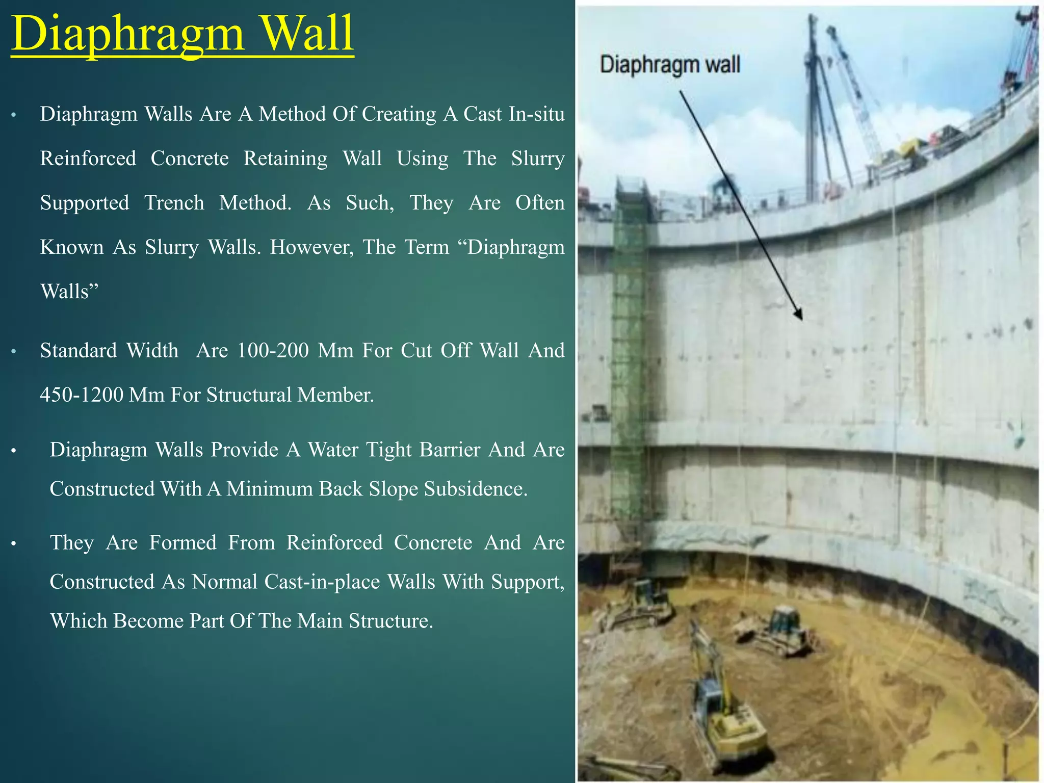 Diaphragm Wall
• Diaphragm Walls Are A Method Of Creating A Cast In-situ
Reinforced Concrete Retaining Wall Using The Slurry
Supported Trench Method. As Such, They Are Often
Known As Slurry Walls. However, The Term “Diaphragm
Walls”
• Standard Width Are 100-200 Mm For Cut Off Wall And
450-1200 Mm For Structural Member.
• Diaphragm Walls Provide A Water Tight Barrier And Are
Constructed With A Minimum Back Slope Subsidence.
• They Are Formed From Reinforced Concrete And Are
Constructed As Normal Cast-in-place Walls With Support,
Which Become Part Of The Main Structure.
 